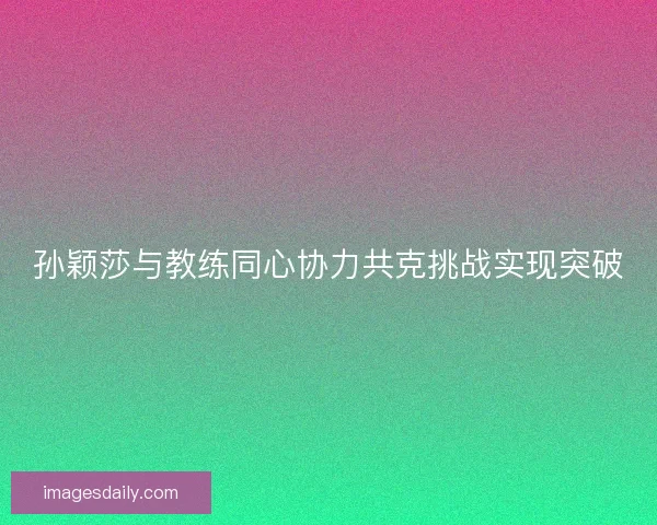 孙颖莎与教练同心协力共克挑战实现突破