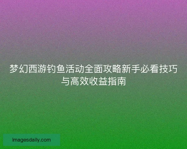 梦幻西游钓鱼活动全面攻略新手必看技巧与高效收益指南