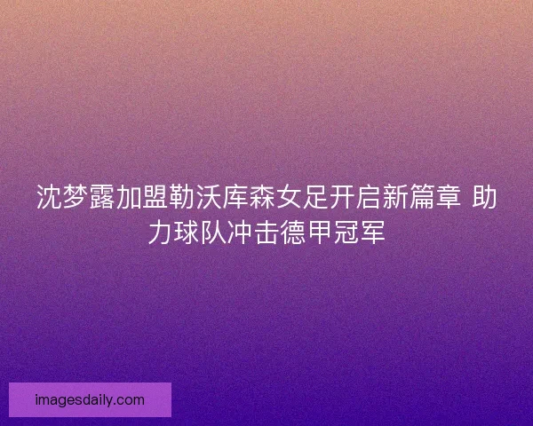 沈梦露加盟勒沃库森女足开启新篇章 助力球队冲击德甲冠军