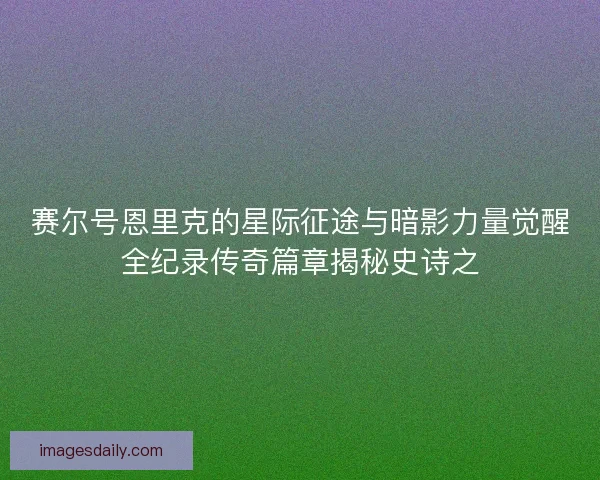 赛尔号恩里克的星际征途与暗影力量觉醒全纪录传奇篇章揭秘史诗之