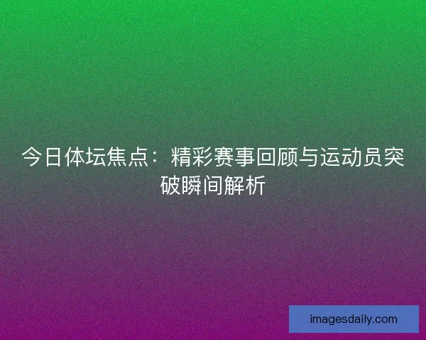 今日体坛焦点：精彩赛事回顾与运动员突破瞬间解析
