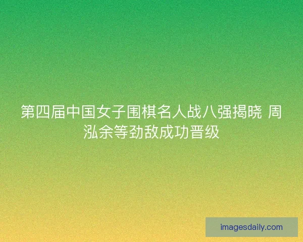 第四届中国女子围棋名人战八强揭晓 周泓余等劲敌成功晋级