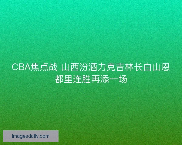 CBA焦点战 山西汾酒力克吉林长白山恩都里连胜再添一场