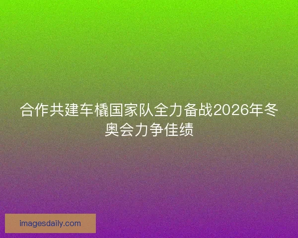 合作共建车橇国家队全力备战2026年冬奥会力争佳绩 合作共建车橇国家队全力备战2026年冬奥会力争佳绩