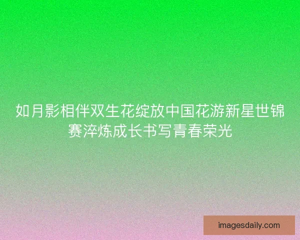 如月影相伴双生花绽放中国花游新星世锦赛淬炼成长书写青春荣光 如月影相伴双生花绽放中国花游新星世锦赛淬炼成长书写青春荣光