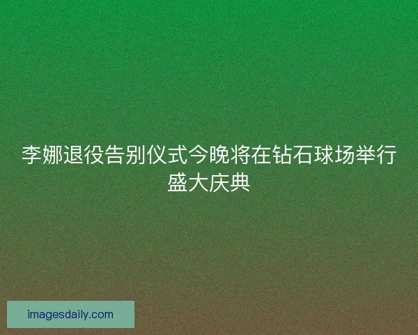 李娜退役告别仪式今晚将在钻石球场举行盛大庆典