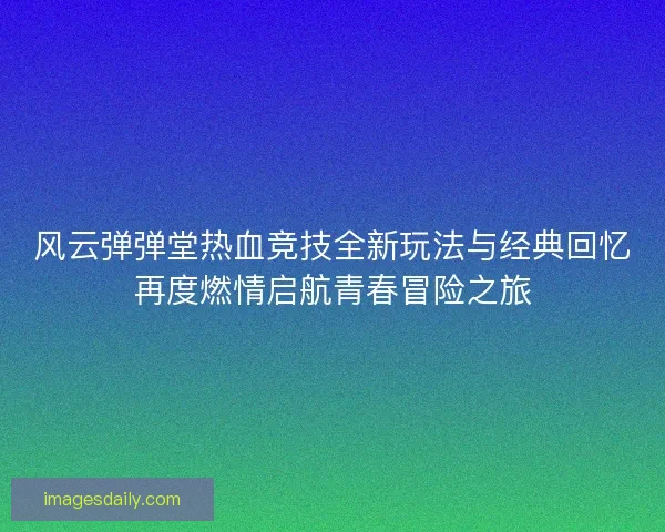 风云弹弹堂热血竞技全新玩法与经典回忆再度燃情启航青春冒险之旅