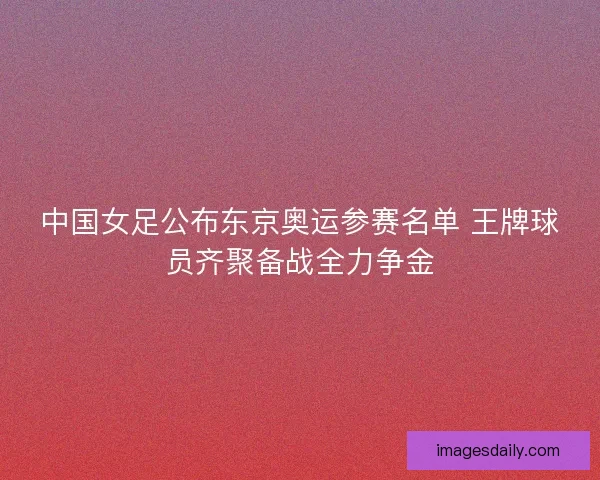 中国女足公布东京奥运参赛名单 王牌球员齐聚备战全力争金