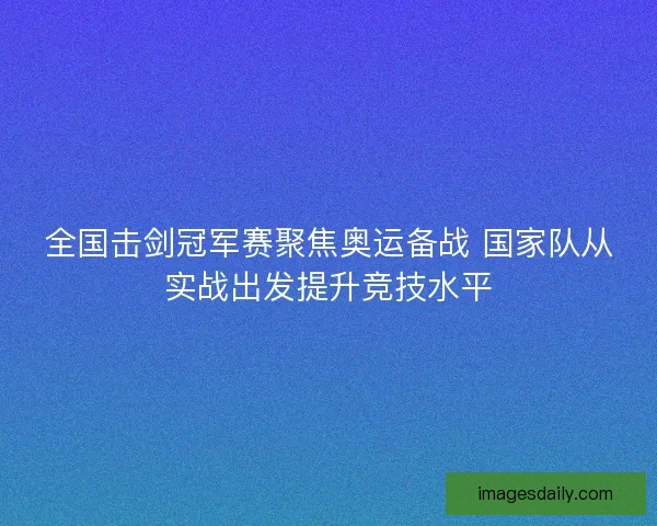 全国击剑冠军赛聚焦奥运备战 国家队从实战出发提升竞技水平