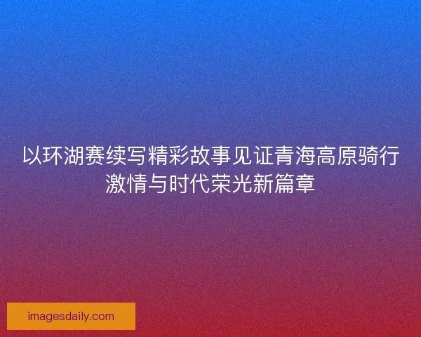 以环湖赛续写精彩故事见证青海高原骑行激情与时代荣光新篇章
